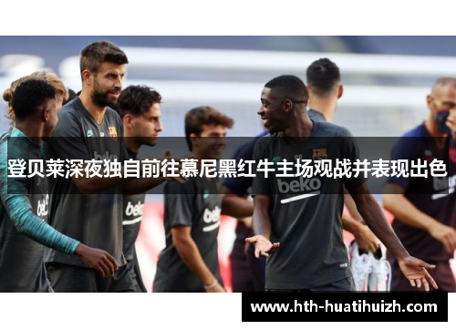 登贝莱深夜独自前往慕尼黑红牛主场观战并表现出色