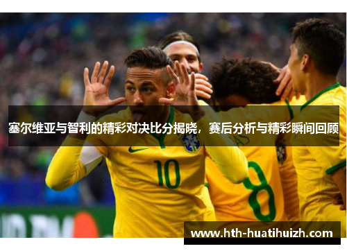 塞尔维亚与智利的精彩对决比分揭晓，赛后分析与精彩瞬间回顾